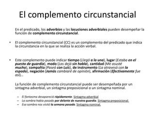 El complemento circunstancial
En el predicado, los adverbios y las locuciones adverbiales pueden desempeñar la
función de complemento circunstancial.
• El complemento circunstancial (CC) es un complemento del predicado que indica
la circunstancia en la que se realiza la acción verbal.
• Este complemento puede indicar tiempo (Llegó a la una), lugar (Estaba en el
puesto de guardia), modo (Los dejó sin habla), cantidad (Me asusté
mucho), compañía (Paseó con Luis), de instrumento (La atravesó con la
espada), negación (Jamás cambiaré de opinión), afirmación (Efectivamente fue
así)…
La función de complemento circunstancial puede ser desempeñada por un
sintagma adverbial, un sintagma preposicional o un sintagma nominal.
– El fantasma desapareció rápidamente. Sintagma adverbial
– La sombra había pasado por delante de nuestra guardia. Sintagma preposicional.
– Esa sombra nos visitó la semana pasada. Sintagma nominal.
 