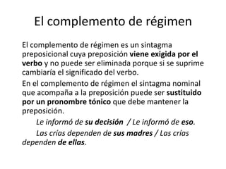 El complemento de régimen
El complemento de régimen es un sintagma
preposicional cuya preposición viene exigida por el
verbo y no puede ser eliminada porque si se suprime
cambiaría el significado del verbo.
En el complemento de régimen el sintagma nominal
que acompaña a la preposición puede ser sustituido
por un pronombre tónico que debe mantener la
preposición.
Le informó de su decisión / Le informó de eso.
Las crías dependen de sus madres / Las crías
dependen de ellas.
 