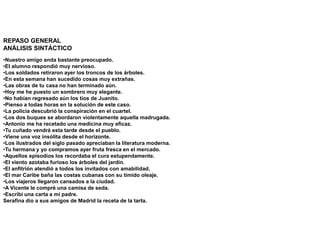REPASO GENERAL
ANÁLISIS SINTÁCTICO
•Nuestro amigo anda bastante preocupado.
•El alumno respondió muy nervioso.
•Los soldados retiraron ayer los troncos de los árboles.
•En esta semana han sucedido cosas muy extrañas.
•Las obras de tu casa no han terminado aún.
•Hoy me he puesto un sombrero muy elegante.
•No habían regresado aún los tíos de Juanito.
•Pienso a todas horas en la solución de este caso.
•La policía descubrió la conspiración en el cuartel.
•Los dos buques se abordaron violentamente aquella madrugada.
•Antonio me ha recetado una medicina muy eficaz.
•Tu cuñado vendrá esta tarde desde el pueblo.
•Viene una voz insólita desde el horizonte.
•Los ilustrados del siglo pasado apreciaban la literatura moderna.
•Tu hermana y yo compramos ayer fruta fresca en el mercado.
•Aquellos episodios los recordaba el cura estupendamente.
•El viento azotaba furioso los árboles del jardín.
•El anfitrión atendió a todos los invitados con amabilidad.
•El mar Caribe baña las costas cubanas con su tímido oleaje.
•Los viajeros llegaron cansados a la ciudad.
•A Vicente le compré una camisa de seda.
•Escribí una carta a mi padre.
Serafina dio a sus amigos de Madrid la receta de la tarta.
 