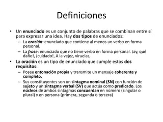 Definiciones
• Un enunciado es un conjunto de palabras que se combinan entre sí
para expresar una idea. Hay dos tipos de enunciados:
– La oración: enunciado que contiene al menos un verbo en forma
personal.
– La frase: enunciado que no tiene verbo en forma personal. ¡ay, qué
daño!, ¡cuidado!, A la vejez, viruelas,
• La oración es un tipo de enunciado que cumple estos dos
requisitos:
– Posee entonación propia y transmite un mensaje coherente y
completo.
– Sus constituyentes son un sintagma nominal (SN) con función de
sujeto y un sintagma verbal (SV) que actúa como predicado. Los
núcleos de ambos sintagmas concuerdan en número (singular o
plural) y en persona (primera, segunda o tercera)
 