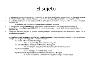 El sujeto
• El sujeto es uno de los constituyentes inmediatos de la oración. Esta función la desempeña un sintagma nominal.
El sintagma nominal que actúa como sujeto en la oración nunca puede ir precedido por una preposición.
• El sujeto de una oración se reconoce aplicando la concordancia en número y persona entre su núcleo y el núcleo
del predicado:
Mi hermano leyó el reportaje. Mis hermanos leyeron el reportaje.
• El sujeto puede aparecer expreso por medio de un sintagma nominal cuyo núcleo es un nombre o un
pronombre, o estar elíptico u omitido (SO). En este caso se recupera a partir de la desinencia verbal: Leyó el
reportaje (él)
• En algunas oraciones el sujeto no aparece expreso y tampoco puede recuperarse por la desinencia verbal. Son las
oraciones impersonales.
Las oraciones impersonales son aquellas que no admiten sujeto. Las oraciones impersonales están constituidas
solo por un sintagma verbal y pueden ser de cuatro tipos:
Con verbos referidos a la meteorología
Nevó en la sierra; Aquel día granizaba con furia.
Con los verbos haber, hacer, ser en 3ª persona del singular
Hay comida para todos; Hace tres días de eso; Era demasiado pronto.
Impersonales con se
Se vive bien aquí; Se contrató a dos pívots.
Impersonales en 3ª persona del plural con indeterminación de sujeto
Te llaman por teléfono; Llaman a la puerta; En ese bloque venden un piso.
 
