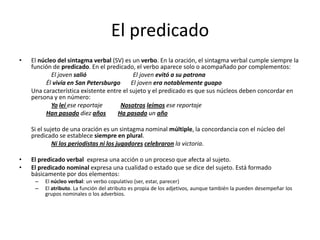 El predicado
• El núcleo del sintagma verbal (SV) es un verbo. En la oración, el sintagma verbal cumple siempre la
función de predicado. En el predicado, el verbo aparece solo o acompañado por complementos:
El joven salió El joven evitó a su patrona
Él vivía en San Petersburgo El joven era notablemente guapo
Una característica existente entre el sujeto y el predicado es que sus núcleos deben concordar en
persona y en número:
Yo leí ese reportaje Nosotros leímos ese reportaje
Han pasado diez años Ha pasado un año
Si el sujeto de una oración es un sintagma nominal múltiple, la concordancia con el núcleo del
predicado se establece siempre en plural.
Ni los periodistas ni los jugadores celebraron la victoria.
• El predicado verbal expresa una acción o un proceso que afecta al sujeto.
• El predicado nominal expresa una cualidad o estado que se dice del sujeto. Está formado
básicamente por dos elementos:
– El núcleo verbal: un verbo copulativo (ser, estar, parecer)
– El atributo. La función del atributo es propia de los adjetivos, aunque también la pueden desempeñar los
grupos nominales o los adverbios.
 