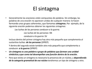El sintagma
• Generalmente las oraciones están compuestas de palabras. Sin embargo, las
palabras de una oración no aparecen unidas de cualquier manera: lo hacen
formando unos grupos coherentes, que llamamos sintagmas. Por ejemplo, de la
siguiente oración podemos obtener los siguientes sintagmas:
Las luchas de las personas conducen a la guerra.
Las luchas de las personas: SN
conducen a la guerra: SV
Incluso dentro del primer sintagma hay otro más pequeño que complementa al
sustantivo luchas: de las personas (SPREP)
Y dentro del segundo existe también otro más pequeño que complementa a
conducen: a la guerra (SPREP)
• Un sintagma es una palabra o grupo de palabras que forman una unidad
sintáctica y que como tal desempeñan una función dentro de la oración.
• Para que exista un sintagma es necesaria la presencia de un núcleo, y dependiendo
de la categoría gramatical de ese núcleo tendremos un tipo de sintagma u otro.
 