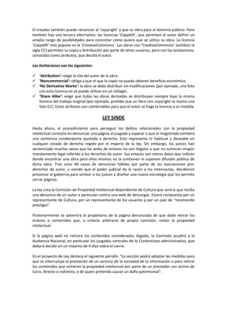 El creador también puede renunciar al ‘copyright’ y que su obra pase al dominio público. Pero
también hay una tercera alternativa: las licencias ‘Copyleft’, que permiten al autor definir un
amplio rango de posibilidades para concretar cómo quiere que se utilice su obra. La licencia
‘Copyleft’ más popular es la ‘CreativeCommons’. Las obras con ‘CreativeCommons’ (exhiben la
sigla CC) permiten su copia y distribución por parte de otros usuarios, pero con las acotaciones,
conocidas como atributos, que decida el autor.
Las limitaciones son las siguientes:
 ‘Attribution’: exige la cita del autor de la obra.
 ‘Noncommercial’: obliga a que el que la copie no pueda obtener beneficio económico.
 ‘No Derivative Works’: la obra se debe distribuir sin modificaciones (por ejemplo, una foto
con esta licencia no se puede utilizar en un collage).
 ‘Share Alike’: exige que todas las obras derivadas se distribuyan siempre bajo la misma
licencia del trabajo original (por ejemplo, prohíbe que un libro con copyright se ilustre una
foto CC). Estos atributos son combinables para que el autor se haga la licencia a su medida.

LEY SINDE
Hasta ahora, el procedimiento para perseguir los delitos relacionados con la propiedad
intelectual consistía en denunciar una página al juzgado y esperar a que el magistrado emitiera
una sentencia condenatoria ajustada a derecho. Esto representa lo habitual y deseable en
cualquier estado de derecho regido por el imperio de la ley. Sin embargo, los jueces han
sentenciado muchas veces que las webs de enlaces no son ilegales y que no vulneran ningún
mandamiento legal referido a los derechos de autor. Sus enlaces son meros datos que indican
donde encontrar una obra pero ellos mismos no la contienen ni suponen difusión pública de
dicha obra. Tras unos 40 casos de denuncias fallidas por parte de las asociaciones proderechos de autor, y viendo que el poder judicial da la razón a los internautas, decidieron
presionar al gobierno para sortear a los jueces y diseñar una nueva estrategia que les permita
cerrar páginas.
La ley crea la Comisión de Propiedad Intelectual dependiente de Cultura que será la que reciba
una denuncia de un autor o particular contra una web de descargas. Estará compuesta por un
representante de Cultura, por un representante de los usuarios y por un juez de “reconocido
prestigio”.
Posteriormente se advertirá al propietario de la página denunciada de que debe retirar los
enlaces o contenidos que, a criterio arbitrario de propia comisión, violan la propiedad
intelectual.
Si la página web no retirara los contenidos considerados ilegales, la Comisión acudirá a la
Audiencia Nacional, en particular los juzgados centrales de lo Contencioso administrativo, que
deberá decidir en un máximo de 4 días sobre el cierre.
En el proyecto de Ley destaca el siguiente párrafo: “La sección podrá adoptar las medidas para
que se interrumpa la prestación de un servicio de la sociedad de la información o para retirar
los contenidos que vulneren la propiedad intelectual por parte de un prestador con ánimo de
lucro, directo o indirecto, o de quien pretenda causar un daño patrimonial“.

 
