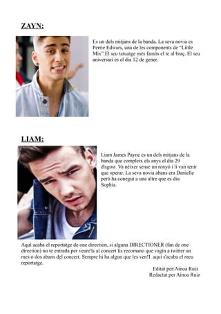 ZAYN:
Es un dels mitjans de la banda. La seva novia es
Perrie Edwars, una de les components de “Little
Mix”.El seu tatuatge més famós el te al braç. El seu
aniversari es el dia 12 de gener.

LIAM:
Liam James Payne es un dels mitjans de la
banda que compleix els anys el dia 29
d'agost. Va néixer sense un ronyó i li van tenir
que operar. La seva novia abans era Danielle
però ha conegut a una altre que es diu
Sophia.

Aquí acaba el reportatge de one direction, si alguna DIRECTIONER (fan de one
direction) no te entrada per veure'ls al concert lis recomano que vagin a twitter un
mes o dos abans del concert. Sempre hi ha algun que les ven!I aquí s'acaba el meu
reportatge.
Editat per:Ainoa Ruiz
Redactat per Ainoa Ruiz

 