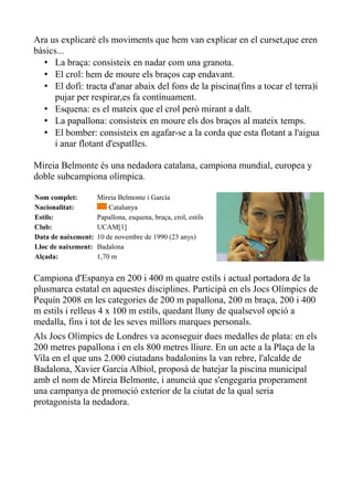 Ara us explicaré els moviments que hem van explicar en el curset,que eren
bàsics...
• La braça: consisteix en nadar com una granota.
• El crol: hem de moure els braços cap endavant.
• El dofí: tracta d'anar abaix del fons de la piscina(fins a tocar el terra)i
pujar per respirar,es fa contínuament.
• Esquena: es el mateix que el crol però mirant a dalt.
• La papallona: consisteix en moure els dos braços al mateix temps.
• El bomber: consisteix en agafar-se a la corda que esta flotant a l'aigua
i anar flotant d'espatlles.
Mireia Belmonte és una nedadora catalana, campiona mundial, europea y
doble subcampiona olímpica.
Nom complet:
Nacionalitat:
Estils:
Club:
Data de naixement:
Lloc de naixement:
Alçada:

Mireia Belmonte i García
Catalunya
Papallona, esquena, braça, crol, estils
UCAM[1]
10 de novembre de 1990 (23 anys)
Badalona
1,70 m

Campiona d'Espanya en 200 i 400 m quatre estils i actual portadora de la
plusmarca estatal en aquestes disciplines. Participà en els Jocs Olímpics de
Pequín 2008 en les categories de 200 m papallona, 200 m braça, 200 i 400
m estils i relleus 4 x 100 m estils, quedant lluny de qualsevol opció a
medalla, fins i tot de les seves millors marques personals.
Als Jocs Olímpics de Londres va aconseguir dues medalles de plata: en els
200 metres papallona i en els 800 metres lliure. En un acte a la Plaça de la
Vila en el que uns 2.000 ciutadans badalonins la van rebre, l'alcalde de
Badalona, Xavier Garcia Albiol, proposà de batejar la piscina municipal
amb el nom de Mireia Belmonte, i anuncià que s'engegaria properament
una campanya de promoció exterior de la ciutat de la qual seria
protagonista la nedadora.

 
