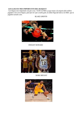 LES LLIGUES MES IMPORTANTS DEL BASQUET
· Les lligues mes importants son per a mi, l' ACB i la NBA ja que tenen a la majoria dels millors
jugadors a les seves lligues, però per mi i per a molta gent, la millor lliga del món es la NBA que té
jugadors actuals com:
BLAKE GRIFFIN

DWIGHT HOWARD

KOBE BRYANT

 