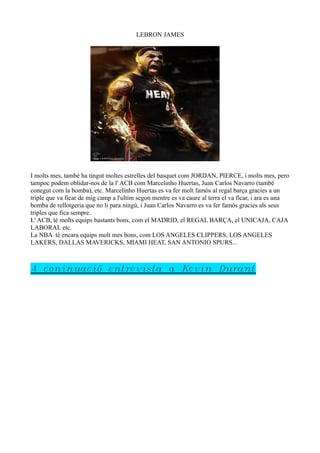 LEBRON JAMES

I molts mes, també ha tingut moltes estrelles del basquet com JORDAN, PIERCE, i molts mes, pero
tampoc podem oblidar-nos de la l' ACB com Marcelinho Huertas, Juan Carlos Navarro (també
conegut com la bomba), etc. Marcelinho Huertas es va fer molt famós al regal barça gracies a un
triple que va ficar de mig camp a l'ultim segon mentre es va caure al terra el va ficar, i ara es una
bomba de rellotgeria que no li para ningú, i Juan Carlos Navarro es va fer famós gracies als seus
triples que fica sempre.
L' ACB, té molts equips bastants bons, com el MADRID, el REGAL BARÇA, el UNICAJA, CAJA
LABORAL etc.
La NBA té encara equips molt mes bons, com LOS ANGELES CLIPPERS, LOS ANGELES
LAKERS, DALLAS MAVERICKS, MIAMI HEAT, SAN ANTONIO SPURS...

A coninuació entrevista a Kevin Durant

 