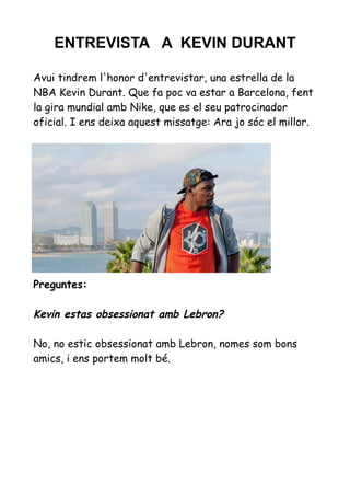 ENTREVISTA A KEVIN DURANT
Avui tindrem l'honor d'entrevistar, una estrella de la
NBA Kevin Durant. Que fa poc va estar a Barcelona, fent
la gira mundial amb Nike, que es el seu patrocinador
oficial. I ens deixa aquest missatge: Ara jo sóc el millor.

Preguntes:

Kevin estas obsessionat amb Lebron?
No, no estic obsessionat amb Lebron, nomes som bons
amics, i ens portem molt bé.

 
