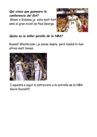 Qui creus que guanyara la
conferencia del Est?
Miami o Indiana ja esta molt fort
amb el gran nivell de Paul George.

Quina es la millor parella de la NBA?
Russell Westbrook i jo sense dupte, però també hi han
altres molt bones.

I aquesta a sigut la entrevista a la estrella de la NBA
Kevin Durant!!!

 