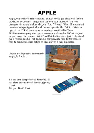 APPLE
Apple, és un empresa multinacional estadunidense que dissenya i fabrica
productes de consum i programari per a els seus productes. Els més
coneguts són els ordinadors Mac, els iPod, l'iPhone i l'iPad. El programari
que desenvolupa Apple inclou el sistema operatiu Mac OS X, el sistema
operatiu de IOS, el reproductor de contingut multimèdia iTunes
l'iLifeconjunt de programari per a la creació multimèdia, l'iWork conjunt
de programari de productivitat, i Final Cut Studio, un conjunt professional
per a l'edició d'àudio i pel·lícules. La companyia té més de 250 tendes a
més de nou països i una botiga en línea on ven el seus productes.

Aquesta es la primera maquina de
Apple, la Apple I:

Els seu gran competidor es Samsung. El
seu ultim producte es el Samsung galaxy
round:
Fet per : David Alert

 