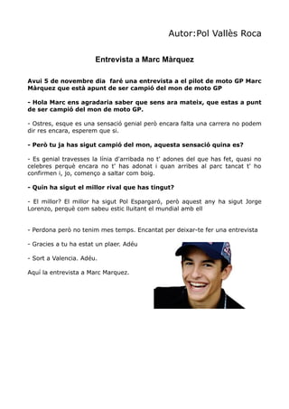 Autor:Pol Vallès Roca
Entrevista a Marc Màrquez
Avui 5 de novembre dia faré una entrevista a el pilot de moto GP Marc
Màrquez que està apunt de ser campió del mon de moto GP
- Hola Marc ens agradaria saber que sens ara mateix, que estas a punt
de ser campió del mon de moto GP.
- Ostres, esque es una sensació genial però encara falta una carrera no podem
dir res encara, esperem que si.
- Però tu ja has sigut campió del mon, aquesta sensació quina es?
- Es genial travesses la línia d'arribada no t' adones del que has fet, quasi no
celebres perquè encara no t' has adonat i quan arribes al parc tancat t' ho
confirmen i, jo, començo a saltar com boig.
- Quin ha sigut el millor rival que has tingut?
- El millor? El millor ha sigut Pol Espargaró, però aquest any ha sigut Jorge
Lorenzo, perquè com sabeu estic lluitant el mundial amb ell
- Perdona però no tenim mes temps. Encantat per deixar-te fer una entrevista
- Gracies a tu ha estat un plaer. Adéu
- Sort a Valencia. Adéu.
Aquí la entrevista a Marc Marquez.

 