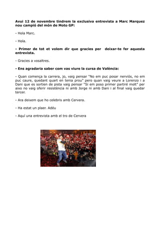 Avui 12 de novembre tindrem la exclusiva entrevista a Marc Marquez
nou campió del món de Moto GP:
- Hola Marc.
- Hola.
- Primer de tot et volem dir que gracies per
entrevista.

deixar-te fer aquesta

- Gracies a vosaltres.
- Ens agradaria saber com vas viure la cursa de València:
- Quan comença la carrera, jo, vaig pensar “No em puc posar nerviós, no em
puc caure, quedant quart en tenia prou” pero quan vaig veure a Lorenzo i a
Dani que es sortien de pista vaig pensar “Si em poso primer partiré molt” per
aixo no vaig oferir resistència ni amb Jorge ni amb Dani i al final vaig quedar
tercer.
- Ara deixem que ho celebris amb Cervera.
- Ha estat un plaer. Adéu
- Aquí una entrevista amb el tro de Cervera

 