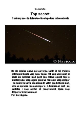 Curiositats :

Top secret
El estrany succés del meteorit amb poders sobrenaturals

Un dia mentre anava pel carrer,de sobte el cel s'anava
enfosquint i quan vaig mirar cap el cel vaig veure que hi
havia un meteorit molt petit que estava caient cap la
muntanya i el vaig seguir, quant va caure em vaig apropar
i de sobte va sortir una mena de vidre que brillava molt,
se'm va apropar i va començar a il·luminar-se molt , va
explotar i vaig perdre el coneixement. Quan vaig
despertar estava marejat .
Per: Marc Agudo

 