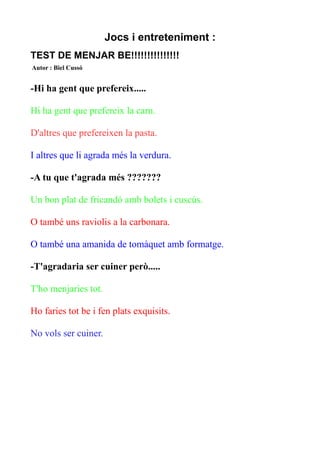 Jocs i entreteniment :
TEST DE MENJAR BE!!!!!!!!!!!!!!!
Autor : Biel Cussó

-Hi ha gent que prefereix.....
Hi ha gent que prefereix la carn.
D'altres que prefereixen la pasta.
I altres que li agrada més la verdura.
-A tu que t'agrada més ???????
Un bon plat de fricandó amb bolets i cuscús.
O també uns raviolis a la carbonara.
O també una amanida de tomàquet amb formatge.
-T'agradaria ser cuiner però.....
T'ho menjaries tot.
Ho faries tot be i fen plats exquisits.
No vols ser cuiner.

 