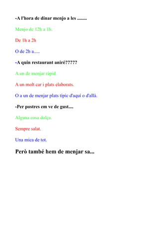 -A l'hora de dinar menjo a les ........
Menjo de 12h a 1h.
De 1h a 2h
O de 2h a.....
-A quin restaurant aniré?????
A un de menjar ràpid.
A un molt car i plats elaborats.
O a un de menjar plats típic d'aquí o d'allà.
-Per postres em ve de gust....
Alguna cosa dolça.
Sempre salat.
Una mica de tot.

Però també hem de menjar sa...

 