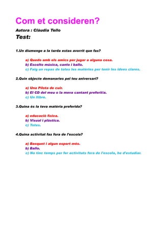 Com et consideren?
Autora : Clàudia Tello

Test:
1.Un diumenge a la tarda estas avorrit que fas?
a) Quedo amb els amics per jugar a alguna cosa.
b) Escolto música, canto i ballo.
c) Faig un repas de totes les matèries per tenir les idees clares.
2.Quin objecte demanaries pel teu aniversari?
a) Una Pilota de cuir.
b) El CD del meu o la meva cantant preferit/a.
c) Un llibre.
3.Quina és la teva matèria preferida?
a) educació física.
b) Visual i plàstica.
c) Totes.
4.Quina activitat fas fora de l'escola?
a) Basquet i algun esport més.
b) Ballo.
c) No tinc temps per fer activitats fora de l'escola, he d'estudiar.

 