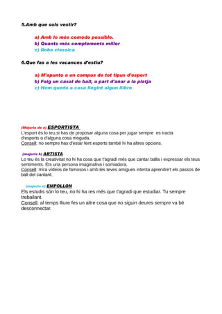 5.Amb que sols vestir?
a) Amb lo més comodo possible.
b) Quants més complements millor
c) Roba classica
6.Que fas a les vacances d'estiu?
a) M'apunto a un campus de tot tipus d'esport
b) Faig un casal de ball, a part d'anar a la platja
c) Hem quedo a casa llegint algun llibre

ESPORTISTA
L'esport és lo teu,si has de proposar alguna cosa per jugar sempre es tracta
d'esports o d'alguna cosa moguda.
Consell: no sempre has d'estar fent esports també hi ha altres opcions.
(Majoria de a)

(majoria b)

ARTISTA

Lo teu és la creativitat no hi ha cosa que t'agradi més que cantar balla i expressar els teus
sentiments. Ets una persona imaginativa i somiadora.
Consell: mira vídeos de famosos i amb les teves amigues intenta aprendre't els passos de
ball del cantant.
(majoria c)

EMPOLLON

Els estudis són lo teu, no hi ha res més que t'agradi que estudiar. Tu sempre
treballant.
Consell: al temps lliure fes un altre cosa que no siguin deures sempre va bé
desconnectar.

 