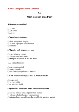 Autora: Georgina Soriano Cárdenas
Test:

Com et veuen els altres?
1.Quan ets sents millor?
a) El matí
b) A la tarda
c) Ala nit
2.Normalment camines...
a) ràpid amb passes llargues
b) no molt ràpid però amb el cap alt
c) molt lent
3.Al parlar amb les persones tu...
a) tens els braços creuats
b) tens les mans a la cintura
c) et toques les orelles, el nas, les mans...
4. Al seure et sentes :
a) assegut com un indi
b) cames estirades
c) una cama doblegada a sota un altre
5. Com reacciones si alguna cosa et diverteix molt?
a) riure's molt
b) un riure callat
c) un somriure tímid
6. Quan vas a una festa o a una reunió amb amics tu...
a) Fas una entrada forta perquè tothom ho noti
b) entrada callada i busques algun conegut
c) entrada el més normal i senzilla possible i et quedes a un racó

 