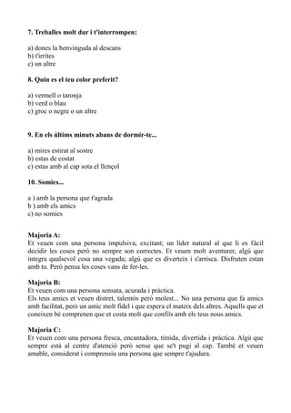 7. Treballes molt dur i t'interrompen:
a) dones la benvinguda al descans
b) t'irrites
c) un altre
8. Quin es el teu color preferit?
a) vermell o taronja
b) verd o blau
c) groc o negre o un altre
9. En els últims minuts abans de dormir-te...
a) mires estirat al sostre
b) estas de costat
c) estas amb al cap sota el llençol
10. Somies...
a ) amb la persona que t'agrada
b ) amb els amics
c) no somies
Majoria A:
Et veuen com una persona impulsiva, excitant; un lider natural al que li es fàcil
decidir les coses però no sempre son correctes. Et veuen molt aventurer, algú que
integra qualsevol cosa una vegada; algú que es diverteix i s'arrisca. Disfruten estan
amb tu. Però pensa les coses vans de fer-les.
Majoria B:
Et veuen com una persona sensata, acurada i pràctica.
Els teus amics et veuen distret, talentós però molest... No una persona que fa amics
amb facilitat, però un amic molt fidel i que espera el mateix dels altres. Aquells que et
coneixen bé comprenen que et costa molt que confiïs amb els teus nous amics.
Majoria C:
Et veuen com una persona fresca, encantadora, tímida, divertida i pràctica. Algú que
sempre està al centre d'atenció però sense que se't pugi al cap. També et veuen
amable, considerat i comprensiu una persona que sempre t'ajudara.

 