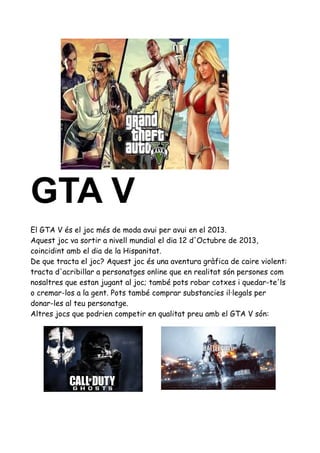 GTA V
El GTA V és el joc més de moda avui per avui en el 2013.
Aquest joc va sortir a nivell mundial el dia 12 d'Octubre de 2013,
coincidint amb el dia de la Hispanitat.
De que tracta el joc? Aquest joc és una aventura gràfica de caire violent:
tracta d'acribillar a personatges online que en realitat són persones com
nosaltres que estan jugant al joc; també pots robar cotxes i quedar-te'ls
o cremar-los a la gent. Pots també comprar substancies il·legals per
donar-les al teu personatge.
Altres jocs que podrien competir en qualitat preu amb el GTA V són:

 