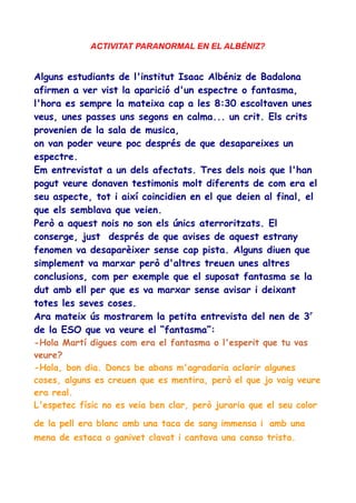 ACTIVITAT PARANORMAL EN EL ALBÉNIZ?

Alguns estudiants de l'institut Isaac Albéniz de Badalona
afirmen a ver vist la aparició d'un espectre o fantasma,
l'hora es sempre la mateixa cap a les 8:30 escoltaven unes
veus, unes passes uns segons en calma... un crit. Els crits
provenien de la sala de musica,
on van poder veure poc després de que desapareixes un
espectre.
Em entrevistat a un dels afectats. Tres dels nois que l'han
pogut veure donaven testimonis molt diferents de com era el
seu aspecte, tot i així coincidien en el que deien al final, el
que els semblava que veien.
Però a aquest nois no son els únics aterroritzats. El
conserge, just després de que avises de aquest estrany
fenomen va desaparèixer sense cap pista. Alguns diuen que
simplement va marxar però d'altres treuen unes altres
conclusions, com per exemple que el suposat fantasma se la
dut amb ell per que es va marxar sense avisar i deixant
totes les seves coses.
Ara mateix ús mostrarem la petita entrevista del nen de 3r
de la ESO que va veure el “fantasma”:
-Hola Martí digues com era el fantasma o l'esperit que tu vas
veure?
-Hola, bon dia. Doncs be abans m'agradaria aclarir algunes
coses, alguns es creuen que es mentira, però el que jo vaig veure
era real.
L'espetec físic no es veia ben clar, però juraria que el seu color
de la pell era blanc amb una taca de sang immensa i amb una
mena de estaca o ganivet clavat i cantava una canso trista.

 