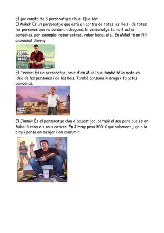 El joc consta de 3 personatges claus. Que són:
El Mikel: És un personatge que està en contra de totes les lleis i de totes
les persones que no consumin drogues. El personatge fa molt actes
bandalics, per exemple: robar cotxes, robar banc, etc.. En Mikel té un fill
anomenat Jimmy.

El Trevor: És un personatge, amic d'en Mikel que també té la mateixa
idea de les persones i de les lleis. També consumeix droga i fa actes
bandalics.

El Jimmy: És el personatge clau d'aquest joc, perquè el seu pare que és en
Mikel li roba els seus cotxes. En Jimmy pesa 300 K que solament juga a la
play i pensa en menjar i en consumir.

 