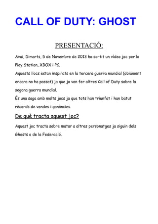 CALL OF DUTY: GHOST
PRESENTACIÓ:
Avui, Dimarts, 5 de Novembre de 2013 ha sortit un vídeo joc per la
Play Station, XBOX i PC.
Aquests llocs estan inspirats en la tercera guerra mundial (obiament
encara no ha passat) ja que ja van fer altres Call of Duty sobre la
segona guerra mundial.
És una saga amb molts jocs ja que tots han triunfat i han batut
rècords de vendes i ganàncies.

De què tracta aquest joc?
Aquest joc tracta sobre matar a altres personatges ja siguin dels
Ghosts o de la Federació.

 