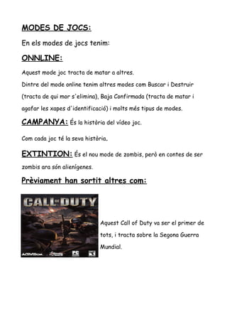 MODES DE JOCS:
En els modes de jocs tenim:

ONNLINE:
Aquest mode joc tracta de matar a altres.
Dintre del mode online tenim altres modes com Buscar i Destruir
(tracta de qui mor s'elimina), Baja Confirmada (tracta de matar i
agafar les xapes d'identificació) i molts més tipus de modes.

CAMPANYA: És la història del vídeo joc.
Com cada joc té la seva història.

EXTINTION: És el nou mode de zombis, però en contes de ser
zombis ara són alienígenes.

Prèviament han sortit altres com:

Aquest Call of Duty va ser el primer de
tots, i tracta sobre la Segona Guerra
Mundial.

 