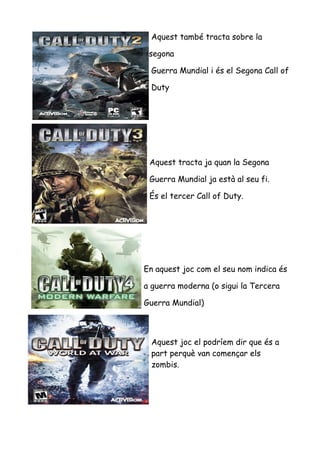 Aquest també tracta sobre la
segona
Guerra Mundial i és el Segona Call of
Duty

Aquest tracta ja quan la Segona
Guerra Mundial ja està al seu fi.
És el tercer Call of Duty.

En aquest joc com el seu nom indica és
a guerra moderna (o sigui la Tercera
Guerra Mundial)

Aquest joc el podríem dir que és a
part perquè van començar els
zombis.

 