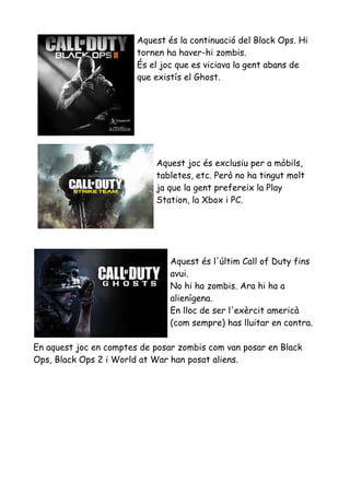 Aquest és la continuació del Black Ops. Hi
tornen ha haver-hi zombis.
És el joc que es viciava la gent abans de
que existís el Ghost.

Aquest joc és exclusiu per a mòbils,
tabletes, etc. Però no ha tingut molt
ja que la gent prefereix la Play
Station, la Xbox i PC.

Aquest és l'últim Call of Duty fins
avui.
No hi ha zombis. Ara hi ha a
alienígena.
En lloc de ser l'exèrcit americà
(com sempre) has lluitar en contra.
En aquest joc en comptes de posar zombis com van posar en Black
Ops, Black Ops 2 i World at War han posat aliens.

 