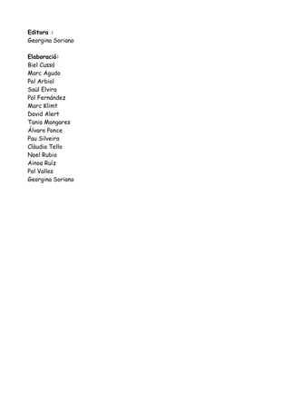 Editora :
Georgina Soriano
Elaboració:
Biel Cussó
Marc Agudo
Pol Arbiol
Saül Elvira
Pol Fernández
Marc Klimt
David Alert
Tania Mongares
Álvaro Ponce
Pau Silveira
Clàudia Tello
Noel Rubio
Ainoa Ruíz
Pol Valles
Georgina Soriano

 