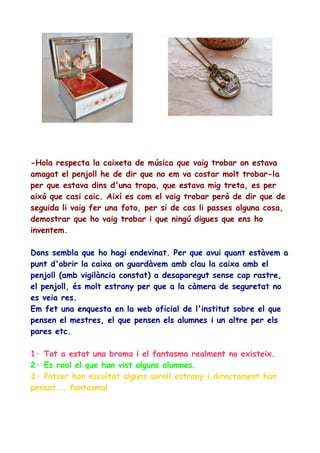 -Hola respecta la caixeta de música que vaig trobar on estava
amagat el penjoll he de dir que no em va costar molt trobar-la
per que estava dins d'una trapa, que estava mig treta, es per
això que casi caic. Així es com el vaig trobar però de dir que de
seguida li vaig fer una foto, per si de cas li passes alguna cosa,
demostrar que ho vaig trobar i que ningú digues que ens ho
inventem.
Dons sembla que ho hagi endevinat. Per que avui quant estàvem a
punt d'obrir la caixa on guardàvem amb clau la caixa amb el
penjoll (amb vigilància constat) a desaparegut sense cap rastre,
el penjoll, és molt estrany per que a la càmera de seguretat no
es veia res.
Em fet una enquesta en la web oficial de l'institut sobre el que
pensen el mestres, el que pensen els alumnes i un altre per els
pares etc.
1· Tot a estat una broma i el fantasma realment no existeix.
2· Es real el que han vist alguns alumnes.
3· Potser han escoltat alguns soroll estrany i directament han
pensat... fantasma!

 