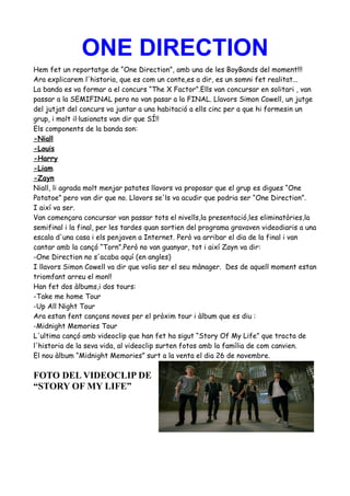 ONE DIRECTION
Hem fet un reportatge de “One Direction”, amb una de les BoyBands del moment!!!
Ara explicarem l'historia, que es com un conte,es a dir, es un somni fet realitat...
La banda es va formar a el concurs “The X Factor”.Ells van concursar en solitari , van
passar a la SEMIFINAL pero no van pasar a la FINAL. Llavors Simon Cowell, un jutge
del jutjat del concurs va juntar a una habitació a ells cinc per a que hi formesin un
grup, i molt il·lusionats van dir que SÍ!!
Els components de la banda son:
-Niall
-Louis
-Harry
-Liam
-Zayn
Niall, li agrada molt menjar patates llavors va proposar que el grup es digues “One
Potatoe” pero van dir que no. Llavors se'ls va acudir que podria ser “One Direction”.
I així va ser.
Van començara concursar van passar tots el nivells,la presentació,les eliminatòries,la
semifinal i la final, per les tardes quan sortien del programa gravaven videodiaris a una
escala d'una casa i els penjaven a Internet. Però va arribar el dia de la final i van
cantar amb la cançó “Torn”.Però no van guanyar, tot i així Zayn va dir:
-One Direction no s'acaba aquí (en angles)
I llavors Simon Cowell va dir que volia ser el seu mànager. Des de aquell moment estan
triomfant arreu el mon!!
Han fet dos àlbums,i dos tours:
-Take me home Tour
-Up All Night Tour
Ara estan fent cançons noves per el pròxim tour i àlbum que es diu :
-Midnight Memories Tour
L'ultima cançó amb videoclip que han fet ha sigut “Story Of My Life” que tracta de
l'historia de la seva vida, al videoclip surten fotos amb la família de com canvien.
El nou àlbum “Midnight Memories” surt a la venta el dia 26 de novembre.

FOTO DEL VIDEOCLIP DE
“STORY OF MY LIFE”

 
