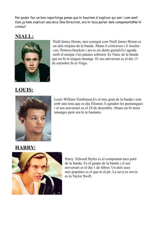 Per poder fer un bon reportatge penso que hi hauríem d'explicar qui son i com son!!
Com ja hem explicat una mica One Direction, ara hi toca parlar dels components!No hi
creieu?

NIALL:
Niall James Horan, mes conegut com Niall James Horan es
un dels mitjans de la banda. Abans li criticaven i li insultaven. Portava brackets i ara te els dents genials!Li agrada
molt el menjar i les patates sobretot. Es l'únic de la banda
que no hi te ningun tatuatge. El seu aniversari es el dia 13
de setembre hi es Virgo.

LOUIS:
Louis William Tomlinson,Es el mes gran de la banda i esta
amb una noia que es diu Eleanor, li agraden les pastanagues
i el seu aniversari es el 24 de desembre. Abans no hi tenia
tatuatges però ara hi te bastants.

HARRY:
Harry Edward Styles es el component mes petit
de la banda. Es el guapo de la banda i el seu
aniversari es el dia 1 de febrer. Un dels seus
mes populars es el que te al pit. La seva ex novia
es la Taylor Swift.

 