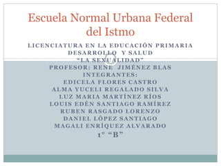 Escuela Normal Urbana Federal
del Istmo
LICENCIATURA EN LA EDUCACIÓN PRIMARIA
DESARROLLO Y SALUD
“LA SEXUALIDAD”
PROFESOR: RENE JIMÉNEZ BLAS
INTEGRANTES:
EDICELA FLORES CASTRO
ALMA YUCELI REGALADO SILVA
LUZ MARIA MARTÍNEZ RÍOS
LOUIS EDÉN SANTIAGO RAMÍREZ
RUBEN RASGADO LORENZO
DANIEL LÓPEZ SANTIAGO
MAGALI ENRÍQUEZ ALVARADO

1° “B”

 