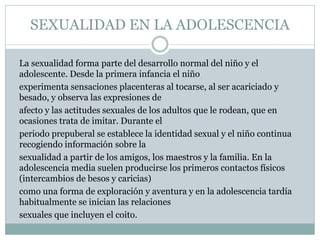 SEXUALIDAD EN LA ADOLESCENCIA
La sexualidad forma parte del desarrollo normal del niño y el
adolescente. Desde la primera infancia el niño
experimenta sensaciones placenteras al tocarse, al ser acariciado y
besado, y observa las expresiones de
afecto y las actitudes sexuales de los adultos que le rodean, que en
ocasiones trata de imitar. Durante el
periodo prepuberal se establece la identidad sexual y el niño continua
recogiendo información sobre la
sexualidad a partir de los amigos, los maestros y la familia. En la
adolescencia media suelen producirse los primeros contactos físicos
(intercambios de besos y caricias)
como una forma de exploración y aventura y en la adolescencia tardía
habitualmente se inician las relaciones
sexuales que incluyen el coito.

 