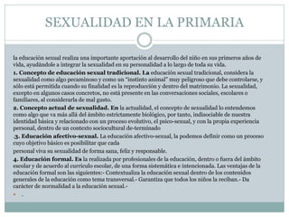SEXUALIDAD EN LA PRIMARIA
la educación sexual realiza una importante aportación al desarrollo del niño en sus primeros años de
vida, ayudándole a integrar la sexualidad en su personalidad a lo largo de toda su vida.
1. Concepto de educación sexual tradicional. La educación sexual tradicional, considera la
sexualidad como algo pecaminoso y como un “instinto animal” muy peligroso que debe controlarse, y
sólo está permitida cuando su finalidad es la reproducción y dentro del matrimonio. La sexualidad,
excepto en algunos casos concretos, no está presente en las conversaciones sociales, escolares o
familiares, al considerarla de mal gusto.
2. Concepto actual de sexualidad. En la actualidad, el concepto de sexualidad lo entendemos
como algo que va más allá del ámbito estrictamente biológico, por tanto, indisociable de nuestra
identidad básica y relacionado con un proceso evolutivo, el psico-sexual, y con la propia experiencia
personal, dentro de un contexto sociocultural de-terminado
.3. Educación afectivo-sexual. La educación afectivo-sexual, la podemos definir como un proceso
cuyo objetivo básico es posibilitar que cada
personal viva su sexualidad de forma sana, feliz y responsable.
4. Educación formal. Es la realizada por profesionales de la educación, dentro o fuera del ámbito
escolar y de acuerdo al currículo escolar, de una forma sistemática e intencionada. Las ventajas de la
educación formal son las siguientes:- Contextualiza la educación sexual dentro de los contenidos
generales de la educación como tema transversal.- Garantiza que todos los niños la reciban.- Da
carácter de normalidad a la educación sexual. .

 