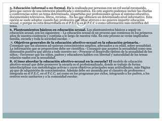 5. Educación informal o no formal. Es la realizada por personas con un rol social reconocido,
pero que carece de una intención planificada y sistemática. En este aspecto podemos incluir las charlas
o conferencias sobre un tema determinado, impartidas por profesionales ajenos al sistema educativo,
documentales televisivos, libros, revistas… En las que obtienen un determinado nivel informativo. Esta
opción se suele adoptar cuando hay profesores que no se atreven o no quieren impartir educación
sexual, o porque no está desarrollada en el P.E.C o en el P.C.C o como información más científica del
tema.
6. Planteamientos básicos en educación sexual. Los planteamientos básicos a seguir en
educación sexual, son los siguientes: - La educación sexual es un proceso que comienza en los primeros
años de nuestra existencia y continúa a lo largo de nuestra vida. En este proceso se verán implicados
familia, escuela y toda la sociedad escolar. –
.7. Objetivos generales de la educación afectivo-sexual en la educación primaria.Conseguir que los alumnos ad-quieran conocimientos amplios, adecuados a su edad, sobre sexualidad.
La información que se proporcione debe ser científica.- Conseguir que acepten la sexualidad como una
dimensión positiva que afecta a todo nuestro ser.- Procurar el desarrollo óptimo de la sexualidad de los
niños.- Favorecer que los niños, padres y educadores hablen con libertad y naturalidad de los temas
relación-nados con la sexualidad.
8. ¿Cómo abordar la educación afectivo-sexual en la escuela? El modelo de educación
afectivo-sexual que debe promover la escuela es el profesionalizado, donde se trabaje de forma
interdisciplinar con metodologías activas y cuyos objetivos principales sean actitudinales, más Página
49 que de adquisición de conocimientos. Además debe ser asumida por el claustro de profesores e
integrada en el P.E.C, en el P.C.C, así como en los programas por ciclos, integrando a los padres, a los
centros socio sanitarios y a la comunidad escolar.

 