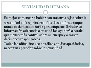 SEXUALIDAD HUMANA
Es mejor comenzar a hablar con nuestros hijos sobre la
sexualidad en los primeros años de su niñez, aunque
nunca es demasiado tarde para empezar. Brindarles
información adecuada a su edad los ayudará a sentir
que tienen más control sobre su cuerpo y a tomar
decisiones responsables.
Todos los niños, incluso aquéllos con discapacidades,
necesitan aprender sobre la sexualidad.

 