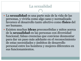 La sexualidad
 La sexualidad es una parte más de la vida de las

personas, y vivirla como algo sano y normalizado
favorece el desarrollo tanto afectivo como físico del
ser humano.
 Existen muchas ideas preconcebidas y mitos acerca
de la sexualidad en las personas con diversidad
funcional; falsas creencias que conviene desmontar
para dar un paso más adelante en el reconocimiento
de estas necesidades y ámbitos de desarrollo
personal entre los hombres y mujeres diferentes en
sus funcionamientos.

 