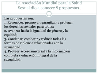 La Asociación Mundial para la Salud
Sexual dio a conocer 8 propuestas.
Las propuestas son:
1. Reconocer, promover, garantizar y proteger
los derechos sexuales para todos;
2. Avanzar hacia la igualdad de género y la
equidad;
3. Condenar, combatir y reducir todas las
formas de violencia relacionadas con la
sexualidad;
4. Proveer acceso universal a la información
completa y educación integral de la
sexualidad;

 
