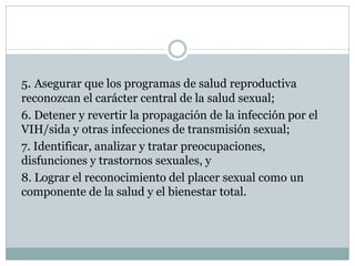 5. Asegurar que los programas de salud reproductiva
reconozcan el carácter central de la salud sexual;
6. Detener y revertir la propagación de la infección por el
VIH/sida y otras infecciones de transmisión sexual;
7. Identificar, analizar y tratar preocupaciones,
disfunciones y trastornos sexuales, y
8. Lograr el reconocimiento del placer sexual como un
componente de la salud y el bienestar total.

 