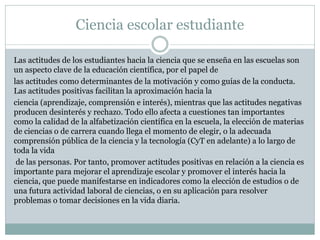 Ciencia escolar estudiante
Las actitudes de los estudiantes hacia la ciencia que se enseña en las escuelas son
un aspecto clave de la educación científica, por el papel de
las actitudes como determinantes de la motivación y como guías de la conducta.
Las actitudes positivas facilitan la aproximación hacia la
ciencia (aprendizaje, comprensión e interés), mientras que las actitudes negativas
producen desinterés y rechazo. Todo ello afecta a cuestiones tan importantes
como la calidad de la alfabetización científica en la escuela, la elección de materias
de ciencias o de carrera cuando llega el momento de elegir, o la adecuada
comprensión pública de la ciencia y la tecnología (CyT en adelante) a lo largo de
toda la vida
de las personas. Por tanto, promover actitudes positivas en relación a la ciencia es
importante para mejorar el aprendizaje escolar y promover el interés hacia la
ciencia, que puede manifestarse en indicadores como la elección de estudios o de
una futura actividad laboral de ciencias, o en su aplicación para resolver
problemas o tomar decisiones en la vida diaria.

 