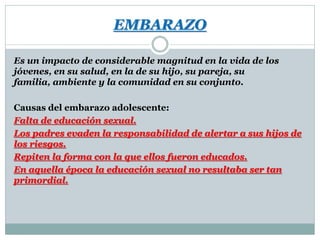 EMBARAZO
Es un impacto de considerable magnitud en la vida de los
jóvenes, en su salud, en la de su hijo, su pareja, su
familia, ambiente y la comunidad en su conjunto.
Causas del embarazo adolescente:
Falta de educación sexual.
Los padres evaden la responsabilidad de alertar a sus hijos de
los riesgos.
Repiten la forma con la que ellos fueron educados.
En aquella época la educación sexual no resultaba ser tan
primordial.

 