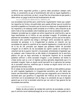 conflicto entre seguridad jurídica y justicia debe prevalecer siempre esta
última, lo conveniente es que el levantamiento del velo se regule legalmente y
se delimiten sus contornos, es decir, se perfilen las situaciones en que puede y
debe entrar en juego la doctrina del levantamiento de velo.
1.6.LA SOCIEDAD MERCANTIL IRREGULAR.
Las sociedades mercantiles para constituirse regularmente tienen que cumplir
los requisitos de forma y de publicidad, pero puede afirmar que en la práctica
societária española es frecuente que los socios no observen el ampliamiento de
los requisitos y sin embargo estén actuando en el tráfico, esta situación se da
sobre todo en las sociedades colectivas(más que en las sociedades de capital).
Cualquier sociedad que no cumpla con estos requisitos de constitución y que se
haya manifestado en el tráfico es una sociedad irregular. El problema que
plantean las sociedades irregulares es el del régimen jurídico que se les aplica,
solucionar esta cuestión nos obliga a distinguir entre sociedad de capital y
sociedad de personas; si la irregularidad se plantea en relación con las
sociedades de capital la cuestión se ha resuelto legalmente a través del art.16
de la ley de SA, precepto que dispone que podemos hablar de sociedad
irregular en el ámbito de las sociedades de capital cuando se verifiquen la
voluntad real de no querer inscribir a la sociedad, entendiendo el legislador que
en cualquier caso transcurrido un año desde el otorgamiento de la escritura
pública sin que se haya solicitado la inscripción registral de la sociedad
podemos calificar a dicha sociedad irregular; y nos establece así mismo la
citada norma cual va a ser el régimen jurídica aplicable disponiendo que si la
sociedad irregular tiene un objeto social mercantil se le aplicaran las normas
de la sociedad colectiva, mientras que si tuviese un objeto social civil se le
aplicarían las normas civiles.
En el campo de las sociedades de personas la cuestión es más polémica porque
no está regulada legalmente la irregularidad societária, por ello habrá que
buscar una solución(un régimen jurídico) que sea congruente con el derecho de
sociedad pero que garantice la seguridad del tráfico( de los terceros que
contraten con la sociedad) por ello se llega a la conclusión de que el régimen
general que es el de la sociedad colectiva por ser esta el tipo general de las
sociedades mercantiles.
1.7.LA SOCIEDAD NULA.
Hablar de ella es hablar de nulidad del contrato de sociedades, es decir,
que el contrato social adolezca(tenga) de un vicio originario, como puede ser la
 