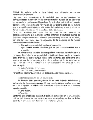 ilicitud del objeto social o haya habido una infracción de normas
imperativas(obligaciones).
Hay que hacer referencia a la sociedad nula porque presenta las
particularidades en relación con la teoría general de nulidad de los contratos
porque según la teoría general la declaración judicial de nulidad de un contrato
conlleva como consecuencia la restitución de las prestaciones de tal manera
que la situación quede como estaba antes de celebrarse el contrato, de tal
forma que se entiende que tal contrato no se ha celebrado.
Pero este esquema contractual que se basa en los contratos de
cambio(compraventa por ejemplo) plantea entonces dificultades cuando se
pretende su aplicación a los contratos plurilaterales(contratos de sociedad)
por ello hay que hacer una reformulación de la disciplina de la nulidad
contractual teniendo en cuenta:
1. Que existe una sociedad( una tercera persona).
2. Que existen muchos intereses que se van a ver afectados por la
situación.
En consecuencia con esto en los supuestos de nulidad societaria se va a
reconocer la existencia de la sociedad viciada(nula) tanto frente a terceros
como frente a los socios aunque cuando esta existencia sea dandicante en el
sentido de que la declaración judicial de la nulidad de la sociedad sea su
liquidación, es decir la sociedad va a iniciar un procedimiento a través del cual
va a extinguir:
1. sus relaciones con terceros.
2. Sus relaciones con sus socios.
Para al final alcanzar su extinción (su desaparición del mundo jurídico).
1.8.NACIONALIDAD DE LA SOCIEDAD.
La sociedad como persona jurídica que es tiene su propia nacionalidad y
es importante determinarla porque ello nos permite conocer cual es la ley que
se le va a aplicar; el criterio que determina la nacionalidad en el derecho
español es doble:
Constitución.
Domicilio.
Conforme a lo establecido en el art.15 del C. de comercio y en el art. 28 del C.
civil de tal manera que las sociedades para ser españolas se han de haber
constituido en España pero tambien domiciliadas en España.
 