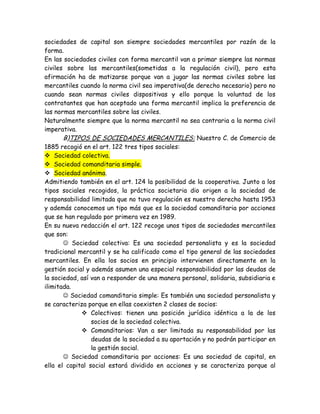 sociedades de capital son siempre sociedades mercantiles por razón de la
forma.
En las sociedades civiles con forma mercantil van a primar siempre las normas
civiles sobre las mercantiles(sometidas a la regulación civil), pero esta
afirmación ha de matizarse porque van a jugar las normas civiles sobre las
mercantiles cuando la norma civil sea imperativa(de derecho necesario) pero no
cuando sean normas civiles dispositivas y ello porque la voluntad de los
contratantes que han aceptado una forma mercantil implica la preferencia de
las normas mercantiles sobre las civiles.
Naturalmente siempre que la norma mercantil no sea contraria a la norma civil
imperativa.
B)TIPOS DE SOCIEDADES MERCANTILES: Nuestro C. de Comercio de
1885 recogió en el art. 122 tres tipos sociales:
 Sociedad colectiva.
 Sociedad comanditaria simple.
 Sociedad anónima.
Admitiendo también en el art. 124 la posibilidad de la cooperativa. Junto a los
tipos sociales recogidos, la práctica societaria dio origen a la sociedad de
responsabilidad limitada que no tuvo regulación es nuestro derecho hasta 1953
y además conocemos un tipo más que es la sociedad comanditaria por acciones
que se han regulado por primera vez en 1989.
En su nueva redacción el art. 122 recoge unos tipos de sociedades mercantiles
que son:
 Sociedad colectiva: Es una sociedad personalista y es la sociedad
tradicional mercantil y se ha calificado como el tipo general de las sociedades
mercantiles. En ella los socios en principio intervienen directamente en la
gestión social y además asumen una especial responsabilidad por las deudas de
la sociedad, así van a responder de una manera personal, solidaria, subsidiaria e
ilimitada.
 Sociedad comanditaria simple: Es también una sociedad personalista y
se caracteriza porque en ellas coexisten 2 clases de socios:
 Colectivos: tienen una posición jurídica idéntica a la de los
socios de la sociedad colectiva.
 Comanditarios: Van a ser limitada su responsabilidad por las
deudas de la sociedad a su aportación y no podrán participar en
la gestión social.
 Sociedad comanditaria por acciones: Es una sociedad de capital, en
ella el capital social estará dividido en acciones y se caracteriza porque al
 