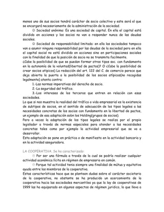 menos uno de sus socios tendrá carácter de socio colectivo y este será el que
se encargará necesariamente de la administración de la sociedad.
 Sociedad anónima: Es una sociedad de capital. En ella el capital está
dividido en acciones y los socios no van a responder nunca de las deudas
sociales.
 Sociedad de responsabilidad limitada: en ella las sociedades tampoco
van a asumir ninguna responsabilidad por las deudas de la sociedad pero en ella
el capital social no está dividido en acciones sino en participaciones sociales
con la finalidad de que la posición de socio no se transmita facilmente.
¿Cabe la posibilidad de que se puedan formar otros tipos soc. con fundamento
en la autonomía de la voluntad(libertad de pactos)? O ¿Cabe la posibilidad de
crear socios atipicos) La redacción del art. 122 del C. de comercio parece que
deja abierta la puerta a la posibilidad de los socios atípicos(no recogidas
legalmente) atenta contra:
1.-Las normas imperativas del derecho de socio.
2.-La seguridad del tráfico.
3.-Los intereses de los terceros que entren en relación con esas
sociedades.
Lo que si nos muestra la realidad del tráfico o vida empresarial es la existencia
de subtipos de socios, en el sentido de adecuación de los tipos legales a las
necesidades concretas de los socios con fundamento en la libertad de pactos,
un ejemplo de esa adaptación sobn los Holding(grupos de socios).
Pero a veces la adaptación de los tipos legales se realiza por el propio
legislador a través de normas especiales para atender a las necesidades
concretas tales como por ejemplo la actividad empresarial que se va a
desarrollar.
Esta adaptación se pone en práctica o de manifiesto en la actividad bancaria y
en la actividad aseguradora.
LA COOPERATIVA. Se ha caracterizado:
 Por ser una fórmula a través de la cual se podría realizar cualquier
actividad aconómica lícita en régimen de empresario en común.
 Porque tal actividad tenia siempre una finalidad de mútua y equitativa
ayuda entre los miembros de la cooperativa.
Estas características hace que se planteen dudas sobre el carácter societario
de la cooperativa, no obstante se ha producido un acercamiento de la
cooperativa hacia las sociedades mercantiles ya que la lay de cooperativas de
1999 las ha equiparado en algunos aspectos de régimen juridico, lo que lleva a
 