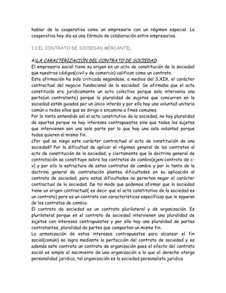 hablar de la cooperativa como un empresario con un régimen especial. La
cooperativa hoy dia es una fórmula de colaboración entre empresarios.
1.3.EL CONTRATO DE SOCIEDAD MERCANTIL.
A)LA CARACTERIZACIÓN DEL CONTRATO DE SOCIEDAD.
El empresario social tiene su origen en un acto de constitución de la sociedad
que nuestros códigos(civil y de comercio) califican como un contrato.
Esta afirmación ha sido criticada negandose, a medios del S.XIX, el carácter
contractual del negocio fundacional de la sociedad. Se afirmaba que el acto
constituido era juridicamente un acto colectivo porque solo intervenia una
parte(un contratante) porque la pluralidad de sujetos que concurren en la
sociedad están guiados por un único interés y por ello hay una voluntad unitaria
común a todos ellos que se dirige o encamina a fines comunes.
Por lo tanto entendido así el acto constitutivo de la sociedad, no hay pluralidad
de opartes porque no hay intereses contrapuestos sino que todos los sujetos
que intervienen son uns sola parte por lo que hay una sola voluntad porque
todos quieren el mismo fin.
¿Por qué se niega este carácter contractual al acto de constitución de una
sociedad? Por la dificultad de aplicar el régimen general de los contratos al
acto de constitución de la sociedad, y ciertamente que la doctrina general de
contratación se constituye sobre los contratos de cambio(ejem:contrato de c-
v) y por ello la estructura de estos contratos de cambio y por lo tanto de la
doctrina general de contratación plantea dificultades en su aplicación al
contrato de sociedad; pero estas dificultades no permiten negar el carácter
contractual de la sociedad. De tal modo que podemos afirmar que la sociedad
tiene un origen contractual( es decir que el acto constitutivo de la sociedad es
un contrato) pero es un contrato con características específicas que lo separan
de los contratos de cambio.
El contrato de sociedad es un contrato plurilateral y de organización. Es
plurilateral porque en el contrato de sociedad intervienen una pluralidad de
sujetos con intereses contrapuestos y por ello hay una pluralidad de partes
contratantes, pluralidad de partes que comparten un mismo fin.
La armonización de estos intereses contrapuestos para alcanzar el fin
social(común) se logra mediante la perfección del contrato de sociedad y es
además este contrato un contrato de organización pues el efecto del contrato
social es simple el nacimiento de una organización a la que el derecho otorga
personalidad juridica, tal organización es la sociedad personalista juridica.
 